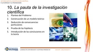 METODOLOGÍA DE LA INVESTIGACIÓN CIENTÍFICA
II LA CIENCIA Y LA TECNOLOGÍA
CARRERA DE CONTABILIDAD Y AUDITORIA PERÍODO 49 DOCENTE: CARLOS MASSUH V.
10. La pauta de la investigación
científica
1. Planteo del Problema
2. Construcción de un modelo teórico
3. Deducción de consecuencias
particulares
4. Prueba de las hipótesis
5. Introducción de las conclusiones en
la teoría
 