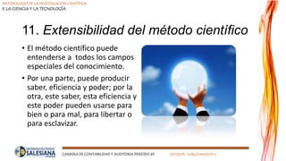 METODOLOGÍA DE LA INVESTIGACIÓN CIENTÍFICA
II LA CIENCIA Y LA TECNOLOGÍA
CARRERA DE CONTABILIDAD Y AUDITORIA PERÍODO 49 DOCENTE: CARLOS MASSUH V.
11. Extensibilidad del método científico
• El método científico puede
entenderse a todos los campos
especiales del conocimiento.
• Por una parte, puede producir
saber, eficiencia y poder; por la
otra, este saber, esta eficiencia y
este poder pueden usarse para
bien o para mal, para libertar o
para esclavizar.
 
