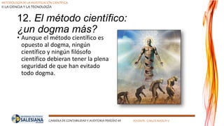 METODOLOGÍA DE LA INVESTIGACIÓN CIENTÍFICA
II LA CIENCIA Y LA TECNOLOGÍA
CARRERA DE CONTABILIDAD Y AUDITORIA PERÍODO 49 DOCENTE: CARLOS MASSUH V.
12. El método científico:
¿un dogma más?
• Aunque el método científico es
opuesto al dogma, ningún
científico y ningún filósofo
científico debieran tener la plena
seguridad de que han evitado
todo dogma.
 