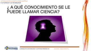 METODOLOGÍA DE LA INVESTIGACIÓN CIENTÍFICA
II LA CIENCIA Y LA TECNOLOGÍA
CARRERA DE CONTABILIDAD Y AUDITORIA PERÍODO 49 DOCENTE: CARLOS MASSUH V.
¿ A QUÉ CONOCIMIENTO SE LE
PUEDE LLAMAR CIENCIA?
 