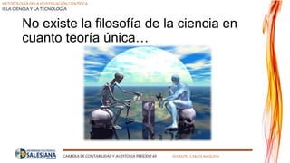 METODOLOGÍA DE LA INVESTIGACIÓN CIENTÍFICA
II LA CIENCIA Y LA TECNOLOGÍA
CARRERA DE CONTABILIDAD Y AUDITORIA PERÍODO 49 DOCENTE: CARLOS MASSUH V.
No existe la filosofía de la ciencia en
cuanto teoría única…
 