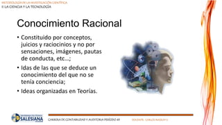 METODOLOGÍA DE LA INVESTIGACIÓN CIENTÍFICA
II LA CIENCIA Y LA TECNOLOGÍA
CARRERA DE CONTABILIDAD Y AUDITORIA PERÍODO 49 DOCENTE: CARLOS MASSUH V.
Conocimiento Racional
• Constituido por conceptos,
juicios y raciocinios y no por
sensaciones, imágenes, pautas
de conducta, etc…;
• Idas de las que se deduce un
conocimiento del que no se
tenía conciencia;
• Ideas organizadas en Teorías.
 