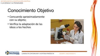 METODOLOGÍA DE LA INVESTIGACIÓN CIENTÍFICA
II LA CIENCIA Y LA TECNOLOGÍA
CARRERA DE CONTABILIDAD Y AUDITORIA PERÍODO 49 DOCENTE: CARLOS MASSUH V.
Conocimiento Objetivo
• Concuerda aproximadamente
con su objeto;
• Verifica la adaptación de las
ideas a los hechos
 