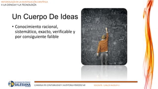 METODOLOGÍA DE LA INVESTIGACIÓN CIENTÍFICA
II LA CIENCIA Y LA TECNOLOGÍA
CARRERA DE CONTABILIDAD Y AUDITORIA PERÍODO 49 DOCENTE: CARLOS MASSUH V.
Un Cuerpo De Ideas
• Conocimiento racional,
sistemático, exacto, verificable y
por consiguiente falible
 