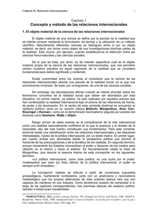 Calduch, R.- Relaciones Internacionales 1
Capítulo 1
Concepto y método de las relaciones internacionales
1. El objeto material de la ciencia de las relaciones internacionales
El objeto material de una ciencia se define por la parcela de la realidad que
se intenta conocer mediante la formulación de teorías y la utilización de un método
científico. Naturalmente diferentes ciencias se distinguen entre sí por su objeto
material, es decir, por tomar como objeto de sus investigaciones distintas partes de
la realidad. Esto ocurre, por ejemplo, cuando establecemos la distinción entre las
ciencias físico-naturales y las ciencias sociales.
De lo que se trata, por tanto, es de intentar especificar cuál es el objeto
material propio de la ciencia de las relaciones internacionales, que nos permitirá
centrar nuestros estudios en aquel segmento de la realidad que se considera
fundamental para darles significado y contenido.
Existe unanimidad entre los autores al considerar que la ciencia de las
relaciones internacionales aborda una parcela de la realidad social en la que nos
encontramos inmersos. Se trata, por consiguiente, de una de las ciencias sociales.
Sin embargo, las discrepancias afloran cuando se intenta ahondar sobre los
fenómenos concretos de la realidad social que deben ser abordados por esta
disciplina. Un primer intento, ya clásico, ha sido realizado por aquellos autores que
han contemplado la realidad internacional bajo el prisma de las relaciones de fuerza,
de poder o de dominación. En el centro de esta corriente doctrinal se encuentra el
realismo político, tanto en su versión clásica (Niebuhr, Morgenthau, Aron, Carr,
Kissinger o Kennan), como en el denominado neorrealismo seguido por autores tan
diversos como Keohane, Waltz o Gilpin.
Rasgo común de estos autores es la consideración de la vida internacional
como una realidad esencialmente conflictiva en la que la anarquía y el dictado de la
inexorable «ley del más fuerte» constituyen sus fundamentos. Para esta corriente
doctrinal existe una identificación entre las relaciones internacionales y las relaciones
interestatales, núcleo de la política internacional, por un doble motivo. En primer lugar,
por cuanto ambas son abordadas desde la perspectiva política que domina el
horizonte de las preocupaciones y de la temática de los realistas. En segundo término,
porque únicamente los Estados monopolizan el poder y disponen de los medios para
utilizarlo en el interior y hacia el exterior. Es frecuentemente citada la frase de
Morgenthau, que resume la esencia misma de esta concepción en los siguientes
términos:
«La política internacional, como toda política, es una lucha por el poder.
Cualesquiera que sean los fines últimos de la política internacional, el poder es
siempre el fin inmediato». 1
La concepción realista se articula a partir de numerosos supuestos
gnoseológicos, fuertemente contestados, junto con un positivismo y racionalismo
metodológico que los propios defensores de esta posición teórica rara vez son
capaces de mantener en sus trabajos. Como tendremos ocasión de comprobar a lo
largo de los capítulos correspondientes, tres premisas básicas del realismo político
resultan a todas luces insostenibles:
1
- MORGENTHAU, H.J.- politics among Nations. The Struggle for Power and Peace.- Edit. Alfred A.
Knopf Inc. Nueva York, 1960. (traducción de F. Cuevas Cancino.- La lucha por el poder y por la paz.-
Edit. Sudamericana. Buenos Aires, 1963; pág. 43)
 