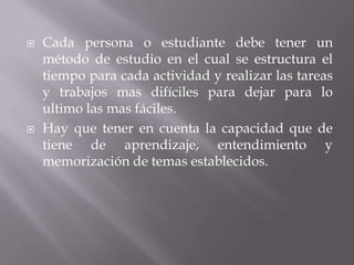 Cada persona o estudiante debe tener un método de estudio en el cual se estructura el tiempo para cada actividad y realizar las tareas y trabajos mas difíciles para dejar para lo ultimo las mas fáciles.Hay que tener en cuenta la capacidad que de tiene de aprendizaje, entendimiento y memorización de temas establecidos.