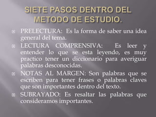 SIETE PASOS DENTRO DEL METODO DE ESTUDIO.PRELECTURA:  Es la forma de saber una idea general del tema.LECTURA COMPRENSIVA:  Es leer y entender lo que se esta leyendo, es muy practico tener un diccionario para averiguar palabras desconocidas.NOTAS AL MARGEN: Son palabras que se escriben para tener frases o palabras claves que son importantes dentro del texto.SUBRAYADO: Es resaltar las palabras que consideramos importantes.