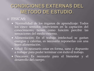 CONDICIONES EXTERNAS DEL METODO DE ESTUDIO.FISICAS: Normalidad de los órganos de aprendizaje: Todos los cinco sentidos intervienen en la captación del conocimiento; tienen como función percibir las sensaciones del medio externo.Alimentación: En el trabajo intelectual se gastan energías y calorías, es necesario reponerlas con una buen alimentación.Salud: Es necesario estar en forma, sano y dispuesto a trabajar para poder terminar con éxito el trabajo.Descanso: Es necesario para el bienestar y el desarrollo del cuerpo.