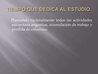 TIEMPO QUE DEDICA AL ESTUDIO.    Planeando racionalmente todas las actividades eso evitara angustias, acumulación de trabajo y perdida de esfuerzos.