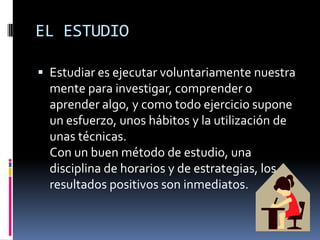 EL ESTUDIOEstudiar es ejecutar voluntariamente nuestra mente para investigar, comprender o aprender algo, y como todo ejercicio supone un esfuerzo, unos hábitos y la utilización de unas técnicas. Con un buen método de estudio, una disciplina de horarios y de estrategias, los resultados positivos son inmediatos.