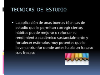 TECNICAS DE ESTUDIOLa aplicación de unas buenas técnicas de estudio que le permitan corregir ciertos hábitos puede mejorar o reforzar su rendimiento académico sustancialmente y fortalecer estímulos muy potentes que le lleven a triunfar donde antes había un fracaso tras fracaso. 