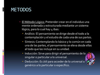 METODOSEl Método Lógico: Pretender crear en el individuo una mente ordenada y estructurada mediante un sistema lógico, para lo cual hay 4 ibas:Análisis: El pensamiento se dirige desde el todo a la contemplación y el estudio de cada una de sus partes.Síntesis: Contemplando lo básico y lo común en cada una de las partes, el pensamiento se eleva desde ellas al todo que las incluye en su unidad.Inducción: Sirve para dirigir el pensamiento de lo singular o particular a lo universal.Deducción: Es útil para acceder de lo universal o genérico a lo particular o especifico.