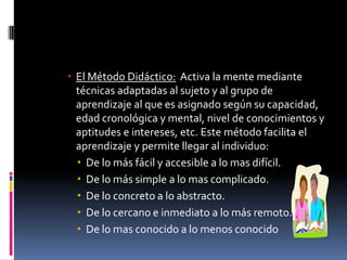 El Método Didáctico:  Activa la mente mediante técnicas adaptadas al sujeto y al grupo de aprendizaje al que es asignado según su capacidad, edad cronológica y mental, nivel de conocimientos y aptitudes e intereses, etc. Este método facilita el aprendizaje y permite llegar al individuo:De lo más fácil y accesible a lo mas difícil.De lo más simple a lo mas complicado.De lo concreto a lo abstracto.De lo cercano e inmediato a lo más remoto.De lo mas conocido a lo menos conocido