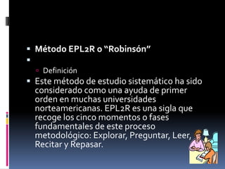 Método EPL2R o “Robinsón” DefiniciónEste método de estudio sistemático ha sido considerado como una ayuda de primer orden en muchas universidades norteamericanas. EPL2R es una sigla que recoge los cinco momentos o fases fundamentales de este proceso metodológico: Explorar, Preguntar, Leer, Recitar y Repasar.