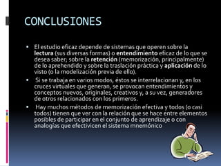 CONCLUSIONESEl estudio eficaz depende de sistemas que operen sobre la lectura (sus diversas formas) o entendimiento eficaz de lo que se desea saber; sobre la retención (memorización, principalmente) de lo aprehendido y sobre la traslación práctica y aplicación de lo visto (o la modelización previa de ello). Si se trabaja en varios modos, éstos se interrelacionan y, en los cruces virtuales que generan, se provocan entendimientos y conceptos nuevos, originales, creativos y, a su vez, generadores de otros relacionados con los primeros. Hay muchos métodos de memorización efectiva y todos (o casi todos) tienen que ver con la relación que se hace entre elementos posibles de participar en el conjunto de aprendizaje o con analogías que efectivicen el sistema mnemónico 