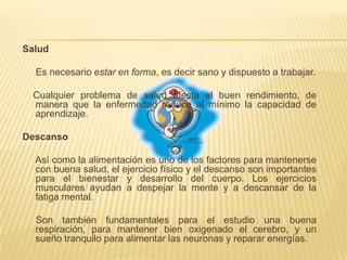 Salud     Es necesario estar en forma, es decir sano y dispuesto a trabajar.    Cualquier problema de salud afecta el buen rendimiento, de manera que la enfermedad reduce al mínimo la capacidad de aprendizaje.Descanso     Así como la alimentación es uno de los factores para mantenerse con buena salud, el ejercicio físico y el descanso son importantes para el bienestar y desarrollo del cuerpo. Los ejercicios musculares ayudan a despejar la mente y a descansar de la fatiga mental.     Son también fundamentales para el estudio una buena respiración, para mantener bien oxigenado el cerebro, y un sueño tranquilo para alimentar las neuronas y reparar energías.