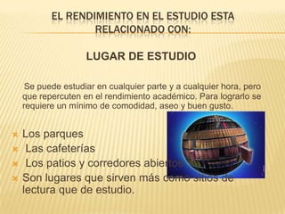 El rendimiento en el estudio esta relacionado con:LUGAR DE ESTUDIOSe puede estudiar en cualquier parte y a cualquier hora, pero que repercuten en el rendimiento académico. Para lograrlo se requiere un mínimo de comodidad, aseo y buen gusto.Los parques Las cafeterías Los patios y corredores abiertosSon lugares que sirven más como sitios de lectura que de estudio.