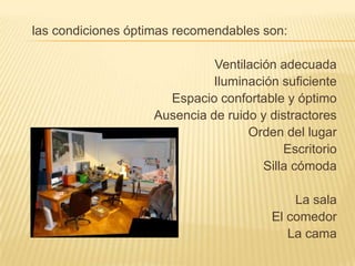  las condiciones óptimas recomendables son:Ventilación adecuadaIluminación suficienteEspacio confortable y óptimoAusencia de ruido y distractoresOrden del lugarEscritorioSilla cómodaLa sala El comedor La cama