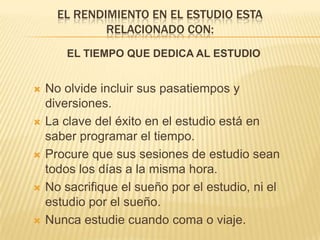 El rendimiento en el estudio esta relacionado con:EL TIEMPO QUE DEDICA AL ESTUDIONo olvide incluir sus pasatiempos y diversiones.La clave del éxito en el estudio está en saber programar el tiempo.Procure que sus sesiones de estudio sean todos los días a la misma hora. No sacrifique el sueño por el estudio, ni el estudio por el sueño.Nunca estudie cuando coma o viaje.