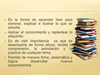 Es la forma de aprender bien para dominar, explicar e ilustrar lo que se estudia.Aplicar el conocimiento y replantear lo adquirido.Es de vital importancia  ya que se desempeña de forma eficaz, facilita la comprensión, la asimilación y la practica de cualquier tema.Permite de manera firme, sistemática y lógica desarrollar nuevos conocimientos.