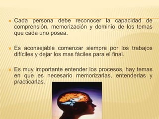 Cada persona debe reconocer la capacidad de comprensión, memorización y dominio de los temas que cada uno posea.Es aconsejable comenzar siempre por los trabajos difíciles y dejar los mas fáciles para el final.Es muy importante entender los procesos, hay temas en que es necesario memorizarlas, entenderlas y practicarlas.