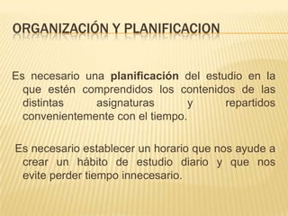 ORGANIZACIÓN Y PLANIFICACIONEs necesario una planificación del estudio en la que estén comprendidos los contenidos de las distintas asignaturas y repartidos convenientemente con el tiempo. Es necesario establecer un horario que nos ayude a crear un hábito de estudio diario y que nos evite perder tiempo innecesario.