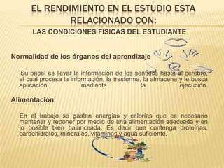 El rendimiento en el estudio esta relacionado con:LAS CONDICIONES FISICAS DEL ESTUDIANTENormalidad de los órganos del aprendizajeSu papel es llevar la información de los sentidos hasta el cerebro, el cual procesa la información, la trasforma, la almacena y le busca aplicación mediante la ejecución.Alimentación     En el trabajo se gastan energías y calorías que es necesario mantener y reponer por medio de una alimentación adecuada y en lo posible bien balanceada. Es decir que contenga proteínas, carbohidratos, minerales, vitaminas y agua suficiente.