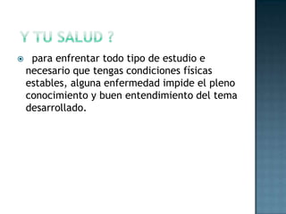  y tu salud ?  para enfrentar todo tipo de estudio e necesario que tengas condiciones físicas estables, alguna enfermedad impide el pleno conocimiento y buen entendimiento del tema desarrollado.