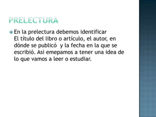 prelecturaEn la prelectura debemos identificarEl título del libro o artículo, el autor, en dónde se publicó  y la fecha en la que se escribió. Asiemepamos a tener una idea de lo que vamos a leer o estudiar.