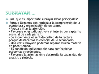 SUBRAYAR … Por  que es importante subrayar ideas principales?  Porque llegamos con rapidez a la comprensión de la estructura y organización de un texto.· Ayuda a fijar la atención.· Favorece el estudio activo y el interés por captar lo esencial de cada párrafo.· Se incrementa el sentido crítico de la lectura porque destacamos lo esencial de lo secundario.· Una vez subrayado podemos reparar mucha materia en poco tiempo.· Es condición indispensable para confeccionar esquemas y resúmenes.· Favorece la asimilación y desarrolla la capacidad de análisis y síntesis.