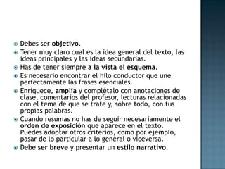 Debes ser objetivo. Tener muy claro cual es la idea general del texto, las ideas principales y las ideas secundarias. Has de tener siempre a la vista el esquema. Es necesario encontrar el hilo conductor que une perfectamente las frases esenciales. Enriquece, amplía y complétalo con anotaciones de clase, comentarios del profesor, lecturas relacionadas con el tema de que se trate y, sobre todo, con tus propias palabras. Cuando resumas no has de seguir necesariamente el orden de exposición que aparece en el texto. Puedes adoptar otros criterios, como por ejemplo, pasar de lo particular a lo general o viceversa. Debe ser breve y presentar un estilo narrativo. 