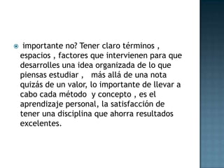  importante no? Tener claro términos , espacios , factores que intervienen para que desarrolles una idea organizada de lo que piensas estudiar ,   más allá de una nota quizás de un valor, lo importante de llevar a cabo cada método  y concepto , es el aprendizaje personal, la satisfacción de tener una disciplina que ahorra resultados excelentes.