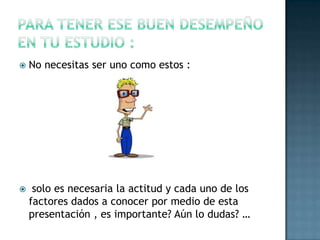 Para tener ese buen desempeño en tu estudio :No necesitas ser uno como estos : solo es necesaria la actitud y cada uno de los factores dados a conocer por medio de esta presentación , es importante? Aún lo dudas? …