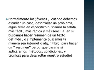 Normalmente los jóvenes ,  cuando debemos estudiar un caso, desarrollar un problema, algún tema en especifico buscamos la salida más fácil , más rápida y más sencilla, en si buscamos hacer resumen de un texto definido , o simplemente buscamos la manera sea internet o algún libro  para hacer un “ resumen” pero,  que pasaría si aplicáramos  métodos, condiciones, y técnicas para desarrollar nuestro estudio? 