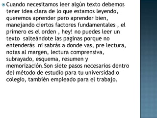 Cuando necesitamos leer algún texto debemos tener idea clara de lo que estamos leyendo, queremos aprender pero aprender bien, manejando ciertos factores fundamentales , el primero es el orden , hey! no puedes leer un texto  salteándote las paginas porque no entenderás  ni sabrás a donde vas, pre lectura, notas al margen, lectura comprensiva, subrayado, esquema, resumen y memorización.Son siete pasos necesarios dentro del método de estudio para tu universidad o colegio, también empleado para el trabajo.