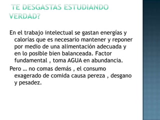  Te desgastas estudiando verdad?En el trabajo intelectual se gastan energías y calorías que es necesario mantener y reponer por medio de una alimentación adecuada y en lo posible bien balanceada. Factor  fundamental , toma AGUA en abundancia.Pero … no comas demás , el consumo exagerado de comida causa pereza , desgano y pesadez.