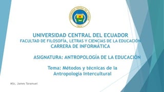 UNIVERSIDAD CENTRAL DEL ECUADOR
FACULTAD DE FILOSOFÍA, LETRAS Y CIENCIAS DE LA EDUCACIÓN
CARRERA DE INFORMÁTICA
ASIGNATURA: ANTROPOLOGÍA DE LA EDUCACIÓN
Tema: Métodos y técnicas de la
Antropología Intercultural
MSc. James Taramuel
 