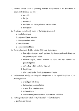 1. The first station nodes of spread lip and oral cavity cancer as the main route of
   lymph node drainage are into:
             a. parotid
             b. jugular
             c. submental
             d. the upper and lower posterior cervical nodes
             e. hard palate
2. Treatment patients with tumor of the tongue consists of
      a. total glossectomy
      b. segmental bone resection
      c. hemimandibulectomy
      d. maxillectomy
      e. combination of these
3. The oropharynx is divided into the following sites except:
             a. base of the tongue, which includes the pharyngoepiglottic folds and

                the glossoepiglottic folds
             b. tonsillar region, which includes the fossa and the anterior and

                posterior pillars
             c. soft palate, which includes the uvula

             d. hyoid bone
             e. pharyngeal walls, that is, posterior and lateral

4. The minimum therapy for low-grade malignancies of the superficial portion of the

   parotid gland is:
             a. a total parotidectomy
             b. fast neutron-beam radiation
             c. a superficial parotidectomy
             d. chemotherapy
             e. accelerated hyperfractionated photon beam schedules
5. Histological classification of thyroid cancer consist of except:

   a. papillary carcinoma
 