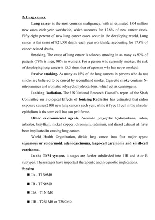 2. Lung cancer.
      Lung cancer is the most common malignancy, with an estimated 1.04 million
new cases each year worldwide, which accounts for 12.8% of new cancer cases.
Fifty-eight percent of new lung cancer cases occur in the developing world. Lung
cancer is the cause of 921,000 deaths each year worldwide, accounting for 17.8% of
cancer-related deaths.
      Smoking. The cause of lung cancer is tobacco smoking in as many as 90% of
patients (78% in men, 90% in women). For a person who currently smokes, the risk
of developing lung cancer is 13.3 times that of a person who has never smoked.
      Passive smoking. As many as 15% of the lung cancers in persons who do not
smoke are believed to be caused by secondhand smoke. Cigarette smoke contains N-
nitrosamines and aromatic polycyclic hydrocarbons, which act as carcinogens.
      Ionizing Radiation. The US National Research Council's report of the Sixth
Committee on Biological Effects of Ionizing Radiation has estimated that radon
exposure causes 2100 new lung cancers each year, while it Type II cell in the alveolar
epithelium is the stem cell that can proliferate.
      Other environmental agents. Aromatic polycyclic hydrocarbons, radon,
asbestos, beryllium, nickel, copper, chromium, cadmium, and diesel exhaust all have
been implicated in causing lung cancer.
      World Health Organization, divide lung cancer into four major types:
squamous or epidermoid, adenocarcinoma, large-cell carcinoma and small-cell
carcinoma.
      In the TNM systems, 4 stages are further subdivided into I-III and A or B
subtypes. These stages have important therapeutic and prognostic implications.
Staging
    IA - T1N0M0

    IB - T2N0M0

    IIA - T1N1M0

    IIB - T2N1M0 or T3N0M0
 