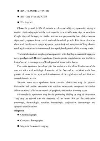  IIIA - T1-3N2M0 or T3N1M0

    IIIB - Any T4 or any N3M0

    IV - Any M1.

   Clinic. In general 5-15% of patients are detected while asymptomatic, during a
routine chest radiograph but the vast majority present with some sign or symptom.
Cough, dispread, hemoptysis, stridor, wheeze and pneumonitis from obstruction are
signs and symptoms from central and endobronchial growth. Pain from pleural or
chest wall involvement, cough, dyspnea (restrictive) and symptoms of lung abscess
resulting from tumor cavitations result from peripheral growth of the primary tumor.

   Tracheal obstruction, esophageal compression with dysphagia, recurrent laryngeal
nerve paralysis with Horner’s syndrome (miosis, ptosis, enophthalmus and ipsilateral
loss of sweat) is consequence of local spread of tumor in the thorax.
   Pancoast's syndrome (shoulder pain that radiates in the ulnar distribution of the
arm and often with radiologic destruction of the first and second ribs) result from
growth of tumor in the apex with involvement of the eighth cervical and first and
second thoracic nerves.
   Superior vena cava syndrome from vascular obstruction may be present.
Pericardial and cardiac extension with resultant tamponade, arrhythmia or cardiac
failure or pleural effusion as a result of lymphatic obstruction also may occur.
   Paraneoplastic syndromes may be the presenting finding or sing of recurrence.
They may be relived with the treatment of the tumor. We can find endocrine,
neurologic, dermatologic, vascular, hematologic, conjunctive, immunologic and
systemic manifestations.
Diagnosis
    Chest radiograph

    Computed Tomography

    Magnetic Resonance Imaging
 