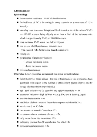 3. Breast cancer
Epidemiology
    Breast cancer consitutes 18% of all female cancers.
    the incidence of BC is increasing in many countries at a mean rate of 1-2%
      annually
    mortality rates in western Europe and North America are of the order of 15-25
      per 100.000 women, being slightly more than a third of the incidence rate,
      which is approximately 50-60 per 100.000 women
    peak incidence 45-75 years; rare before 35 years
    one percent of all breast cancer occurs in men
        The clearest risks for invasive breast cancer are:
    female sex
    the presence of preinvasive cancer:
         – lobular carcinoma in situ
         – ductal carcinoma in situ
    previous breast cancer
Other risk factors (classified as increased risk above normal) include:

    family history of breast cancer - the risk of breast cancer in a woman has been
      quantified with respect to the number of affected first degree relatives and by
      the age of affected first degree relative
    age - peak incidence 45-75 years but any age postmenarche >> 4x
    country of residence - high in West > 4x e.g. UK, low in East e.g. Japan
    previous breast cancer > 4x
    irradiation of chest - shows a linear dose-response relationship 2-4x
    social class (I vs. V) 2-4x
    race - more common in Caucasians < 2x
    previous ovarian or endometrial cancer < 2x
    early menarche or late menopause < 2x
    nulliparity or older than 30 years before first child < 2x
    hormonal supplementation < 2x
 