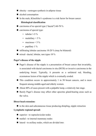  obesity - oestrogen synthesis in adipose tissue
    alcohol consumption
    In the male, Klinefelter’s syndrome is a risk factor for breast cancer.
       Histological classification
    carcinoma of no special type (“ductal”) 60-70 %
    carcinoma of special type:
         – tubular 1-5 %
         – medullary < 5 %
         – mucinous < 5 %
         – papillary 1 %
    infiltrating lobular carcinoma 10-20 % (may be bilateral)
    mixed - ductal, lobular, rare types 10 %

Paget’s disease of the nipple
    Paget’s disease of the nipple is a presentation of breast cancer that invariably,
      is associated with ductal carcinoma in situ (DCIS) or invasive carcinoma in the
      underlying breast. Typically, it presents as a unilateral red, bleeding,
      eczematous lesion of the nipple which is eventually eroded.
    This condition occurs in approximately 1 in 50 breast cancers, and is most
      frequent among middle-aged and elderly women.
    About 40% of cases present with a palpable lump, a relatively late stage.
    Rarely Paget’s disease may affect other apocrine gland-bearing areas such as
      the vulva.

Direct local extension:
    to the skin and subcutaneous tissue producing dimpling, nipple retraction
Lymphatic regional spread:

    superior - to supraclavicular nodes
    medial - to internal mammary nodes
    lateral - to axillary nodes, which are divided into:
 