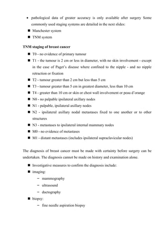 • pathological data of greater accuracy is only available after surgery Some
     commonly used staging systems are detailed in the next slides:
    Manchester system
    TNM system

TNM staging of breast cancer
    T0 - no evidence of primary tumour
    T1 - the tumour is 2 cm or less in diameter, with no skin involvement - except
      in the case of Paget’s disease where confined to the nipple - and no nipple
      retraction or fixation
    T2 - tumour greater than 2 cm but less than 5 cm
    T3 - tumour greater than 5 cm in greatest diameter, less than 10 cm
    T4 - greater than 10 cm or skin or chest wall involvement or peau d’orange
    N0 - no palpable ipsilateral axillary nodes
    N1 - palpable, ipsilateral axillary nodes
    N2 - ipsilateral axillary nodal metastases fixed to one another or to other
      structures
    N3 - metastases to ipsilateral internal mammary nodes
    M0 - no evidence of metastases
    M1 - distant metastases (includes ipsilateral supraclavicular nodes)


The diagnosis of breast cancer must be made with certainty before surgery can be
undertaken. The diagnosis cannot be made on history and examination alone.

    Investigative measures to confirm the diagnosis include:
    imaging:
         – mammography
         – ultrasound
         – ductography
    biopsy:
         – fine needle aspiration biopsy
 