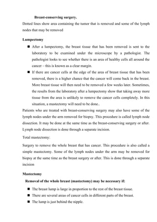 Breast-conserving surgery.
Dotted lines show area containing the tumor that is removed and some of the lymph
nodes that may be removed

Lumpectomy
    After a lumpectomy, the breast tissue that has been removed is sent to the
      laboratory to be examined under the microscope by a pathologist. The
      pathologist looks to see whether there is an area of healthy cells all around the
      cancer – this is known as a clear margin.
    If there are cancer cells at the edge of the area of breast tissue that has been
      removed, there is a higher chance that the cancer will come back in the breast.
      More breast tissue will then need to be removed a few weeks later. Sometimes,
      the results from the laboratory after a lumpectomy show that taking away more
      tissue from the area is unlikely to remove the cancer cells completely. In this
      situation, a mastectomy will need to be done..
Patients who are treated with breast-conserving surgery may also have some of the
lymph nodes under the arm removed for biopsy. This procedure is called lymph node
dissection. It may be done at the same time as the breast-conserving surgery or after.
Lymph node dissection is done through a separate incision.

Total mastectomy:

Surgery to remove the whole breast that has cancer. This procedure is also called a
simple mastectomy. Some of the lymph nodes under the arm may be removed for
biopsy at the same time as the breast surgery or after. This is done through a separate
incision

Mastectomy
 Removal of the whole breast (mastectomy) may be necessary if:

    The breast lump is large in proportion to the rest of the breast tissue.
    There are several areas of cancer cells in different parts of the breast.
    The lump is just behind the nipple.
 