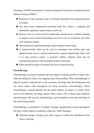 Oncology (ASTRO) developed a Consensus Summary Statement on postmastectomy
radiation therapy (PMRT).

    Reduction in the recurrence rate of clinically detectable local-regional disease
      is evident.
    The most recent randomized controlled trials have shown a moderate and
      statistically significant improvement in survival.
    Patients with 4 or more positive lymph nodes should receive radiation therapy

      to improve local control and perhaps survival as well. In all patients, the chest
      wall should be treated.
    The treatment of internal mammary nodes remains controversial.
    A supraclavicular field can be used to encompass the axillary apex and
      supraclavicular area in selected node-positive patients (particularly those with
      4 or more positive nodes). A posterior axillary radiation field may be
      considered in patients with incomplete axillary dissection.
    Effort should be made to minimize the dose to heart and lung.

Chemotherapy
Chemotherapy is a cancer treatment that uses drugs to stop the growth of cancer cells,
either by killing the cells or by stopping them from dividing. When chemotherapy is
taken by mouth or injected into a vein or muscle, the drugs enter the bloodstream and
can reach cancer cells throughout the body (systemic chemotherapy). When
chemotherapy is placed directly into the spinal column, an organ, or a body cavity
such as the abdomen, the drugs mainly affect cancer cells in those areas (regional
chemotherapy). The way the chemotherapy is given depends on the type and stage of
the cancer being treated.

Chemotherapy is considered a “systemic” therapy, meaning that it travels throughout
the body, unlike surgery or radiation, which are “local” therapies.
    Adjuvant therapy: therapy given after surgery to reduce the likelihood of the
      cancer returning.
 
