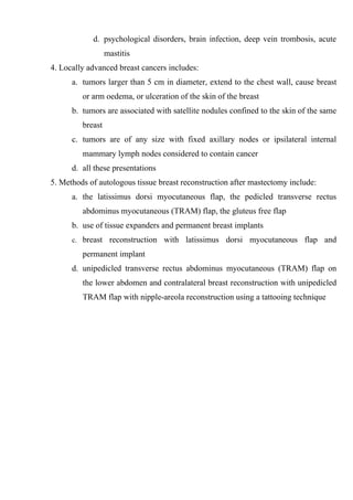 d. psychological disorders, brain infection, deep vein trombosis, acute
                  mastitis
4. Locally advanced breast cancers includes:
      a. tumors larger than 5 cm in diameter, extend to the chest wall, cause breast
         or arm oedema, or ulceration of the skin of the breast
      b. tumors are associated with satellite nodules confined to the skin of the same
         breast
      c. tumors are of any size with fixed axillary nodes or ipsilateral internal
         mammary lymph nodes considered to contain cancer
      d. all these presentations
5. Methods of autologous tissue breast reconstruction after mastectomy include:
      a. the latissimus dorsi myocutaneous flap, the pedicled transverse rectus
         abdominus myocutaneous (TRAM) flap, the gluteus free flap
      b. use of tissue expanders and permanent breast implants
      c. breast reconstruction with latissimus dorsi myocutaneous flap and

         permanent implant
      d. unipedicled transverse rectus abdominus myocutaneous (TRAM) flap on
         the lower abdomen and contralateral breast reconstruction with unipedicled
         TRAM flap with nipple-areola reconstruction using a tattooing technique
 
