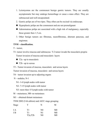 1. Leiomyomas are the commonest benign gastric tumors. They are usually
        asymptomatic but may undergo hemorrhage or cause a mass effect. They are
        submucosal and well encapsulated.
   2. Gastric polips are of two tipes. They often can be excised via endoscope.
    Hyperplastic polips are the commonest and are not premalignant
    Adenomatous polips are associated with a high risk of malignancy, especially
        those greater then 1.5 cm.
   3. Other benign tumors are fibromas, neurofibromas, aberrant pancreas, and
        angiomas.
TNM – classification.
T – tumor,
T1- tumor involve mucosa and submucosa T-2 tumor invade the muscularis propria
   Tumor invasion of mucosa and muscularis layers
    T2a –up to muscularic
    T2b –up to serosa
T3 - Tumor invasion of mucosa, muscularic and serosa layers
Tumor invasion of mucosa, muscularic and serosa layers
T4 – tumor invasion up to adjusting organs
N – nodules, N-1
   N1- 1-6 lymph nodes with tumor
   N2- 7-15 lymph nodes with tumor
   N3- more then 15 lymph nodes with tumor
M – metastases, M0- no metastases
M1 – obtained distant metastases
TNM 2002 (5-th edition) and AJCC stage grouping
Stage            T              N             M

IA               T1             N0            M0
IB               T1             N1            M0
                 T2a,T2b        N0            M0
 