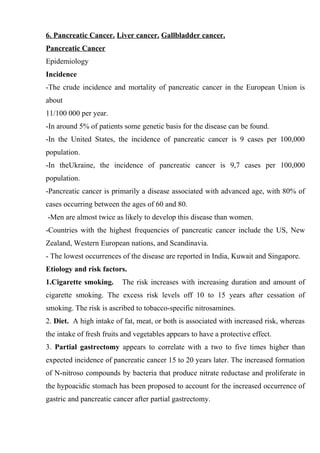 6. Pancreatic Cancer. Liver cancer. Gallbladder cancer.
Pancreatic Cancer
Epidemiology
Incidence
-The crude incidence and mortality of pancreatic cancer in the European Union is
about
11/100 000 per year.
-In around 5% of patients some genetic basis for the disease can be found.
-In the United States, the incidence of pancreatic cancer is 9 cases per 100,000
population.
-In theUkraine, the incidence of pancreatic cancer is 9,7 cases per 100,000
population.
-Pancreatic cancer is primarily a disease associated with advanced age, with 80% of
cases occurring between the ages of 60 and 80.
-Men are almost twice as likely to develop this disease than women.
-Countries with the highest frequencies of pancreatic cancer include the US, New
Zealand, Western European nations, and Scandinavia.
- The lowest occurrences of the disease are reported in India, Kuwait and Singapore.
Etiology and risk factors.
1.Cigarette smoking.      The risk increases with increasing duration and amount of
cigarette smoking. The excess risk levels off 10 to 15 years after cessation of
smoking. The risk is ascribed to tobacco-specific nitrosamines.
2. Diet. A high intake of fat, meat, or both is associated with increased risk, whereas
the intake of fresh fruits and vegetables appears to have a protective effect.
3. Partial gastrectomy appears to correlate with a two to five times higher than
expected incidence of pancreatic cancer 15 to 20 years later. The increased formation
of N-nitroso compounds by bacteria that produce nitrate reductase and proliferate in
the hypoacidic stomach has been proposed to account for the increased occurrence of
gastric and pancreatic cancer after partial gastrectomy.
 