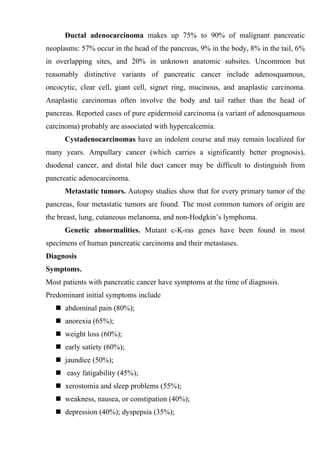 Ductal adenocarcinoma makes up 75% to 90% of malignant pancreatic
neoplasms: 57% occur in the head of the pancreas, 9% in the body, 8% in the tail, 6%
in overlapping sites, and 20% in unknown anatomic subsites. Uncommon but
reasonably distinctive variants of pancreatic cancer include adenosquamous,
oncocytic, clear cell, giant cell, signet ring, mucinous, and anaplastic carcinoma.
Anaplastic carcinomas often involve the body and tail rather than the head of
pancreas. Reported cases of pure epidermoid carcinoma (a variant of adenosquamous
carcinoma) probably are associated with hypercalcemia.
      Cystadenocarcinomas have an indolent course and may remain localized for
many years. Ampullary cancer (which carries a significantly better prognosis),
duodenal cancer, and distal bile duct cancer may be difficult to distinguish from
pancreatic adenocarcinoma.
      Metastatic tumors. Autopsy studies show that for every primary tumor of the
pancreas, four metastatic tumors are found. The most common tumors of origin are
the breast, lung, cutaneous melanoma, and non-Hodgkin’s lymphoma.
      Genetic abnormalities. Mutant c-K-ras genes have been found in most
specimens of human pancreatic carcinoma and their metastases.
Diagnosis
Symptoms.
Most patients with pancreatic cancer have symptoms at the time of diagnosis.
Predominant initial symptoms include
    abdominal pain (80%);
    anorexia (65%);
    weight loss (60%);
    early satiety (60%);
    jaundice (50%);
    easy fatigability (45%);
    xerostomia and sleep problems (55%);
    weakness, nausea, or constipation (40%);
    depression (40%); dyspepsia (35%);
 