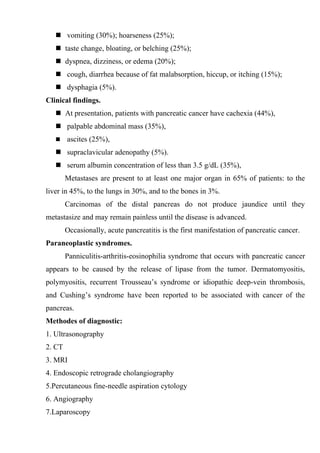  vomiting (30%); hoarseness (25%);
    taste change, bloating, or belching (25%);
    dyspnea, dizziness, or edema (20%);
    cough, diarrhea because of fat malabsorption, hiccup, or itching (15%);
    dysphagia (5%).
Clinical findings.
    At presentation, patients with pancreatic cancer have cachexia (44%),
    palpable abdominal mass (35%),
       ascites (25%),
    supraclavicular adenopathy (5%).
    serum albumin concentration of less than 3.5 g/dL (35%),
        Metastases are present to at least one major organ in 65% of patients: to the
liver in 45%, to the lungs in 30%, and to the bones in 3%.
        Carcinomas of the distal pancreas do not produce jaundice until they
metastasize and may remain painless until the disease is advanced.
        Occasionally, acute pancreatitis is the first manifestation of pancreatic cancer.
Paraneoplastic syndromes.
        Panniculitis-arthritis-eosinophilia syndrome that occurs with pancreatic cancer
appears to be caused by the release of lipase from the tumor. Dermatomyositis,
polymyositis, recurrent Trousseau’s syndrome or idiopathic deep-vein thrombosis,
and Cushing’s syndrome have been reported to be associated with cancer of the
pancreas.
Methodes of diagnostic:
1. Ultrasonography
2. CT
3. MRI
4. Endoscopic retrograde cholangiography
5.Percutaneous fine-needle aspiration cytology
6. Angiography
7.Laparoscopy
 